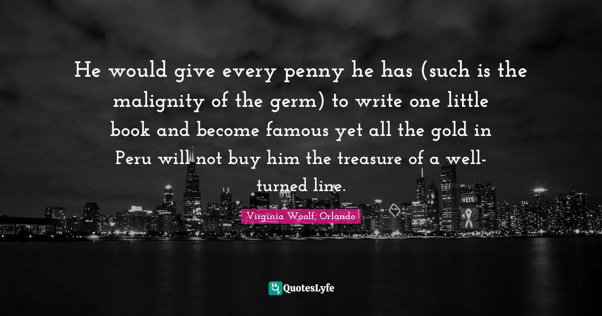 He would give every penny he has (such is the malignity of the germ) to write one little book and become famous yet all the gold in Peru will not buy him the treasure of a well-turned line.
