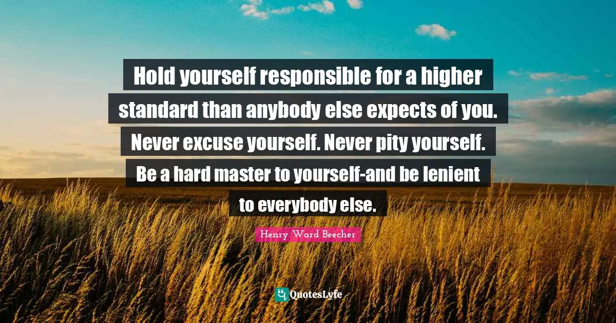 ‎Hold yourself responsible for a higher standard than anybody else expects of you. Never excuse yourself. Never pity yourself. Be a hard master to yourself-and be lenient to everybody else.