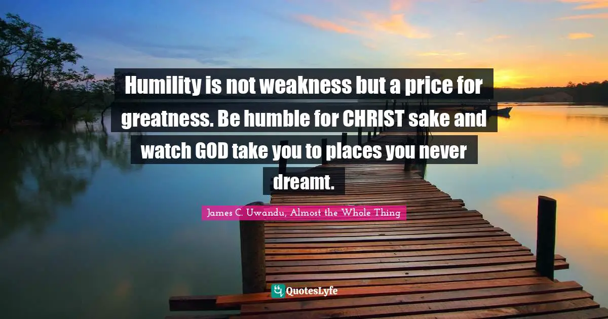 Humility is not weakness but a price for greatness. Be humble for CHRIST sake and watch GOD take you to places you never dreamt.