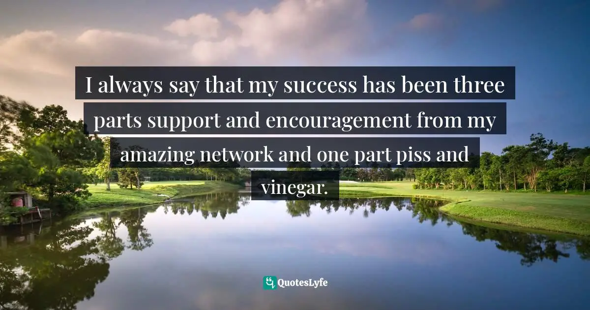 I always say that my success has been three parts support and encouragement from my amazing network and one part piss and vinegar.