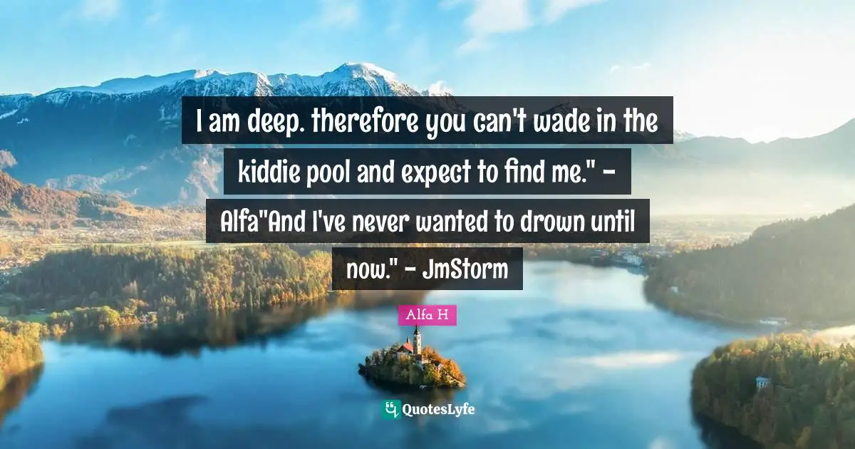 Alfa H Quotes: "I am deep. therefore you can't wade in the kiddie pool and expect to find me." - Alfa"And I've never wanted to drown until now." - JmStorm"