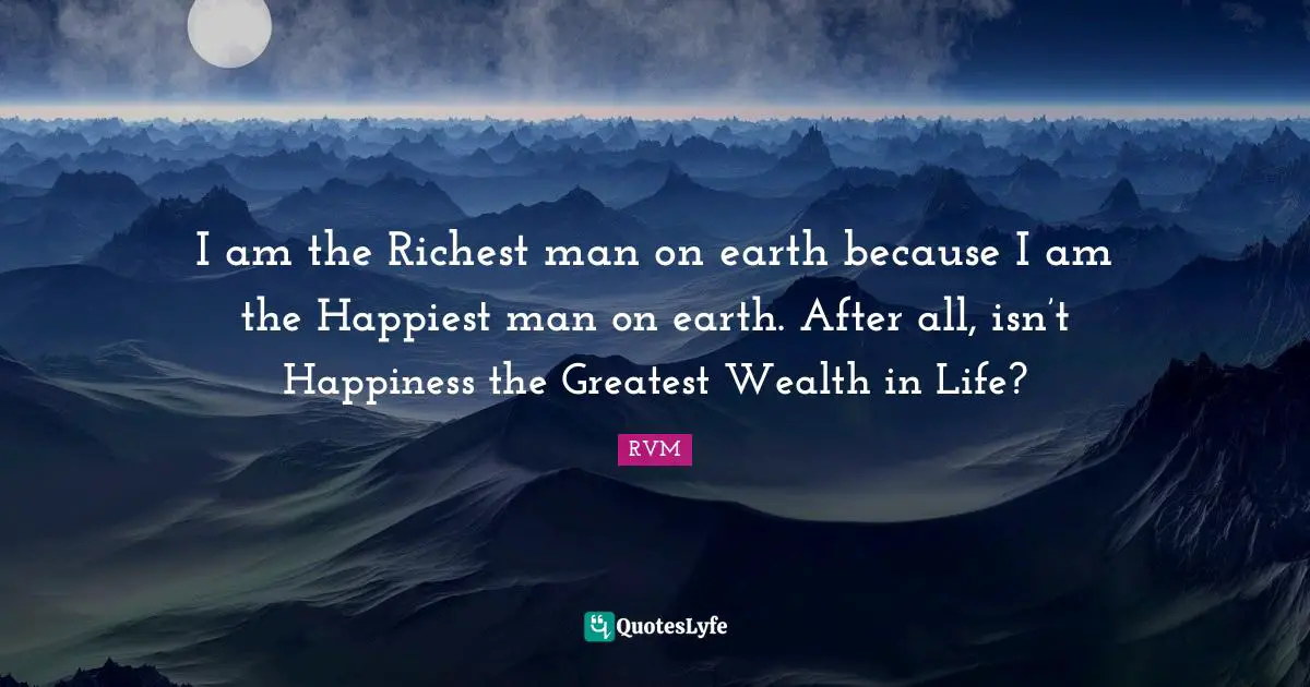I am the Richest man on earth because I am the Happiest man on earth. After all, isn’t Happiness the Greatest Wealth in Life?