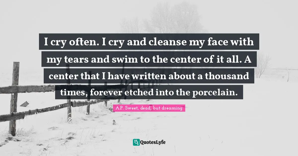 I cry often. I cry and cleanse my face with my tears and swim to the center of it all. A center that I have written about a thousand times, forever etched into the porcelain.