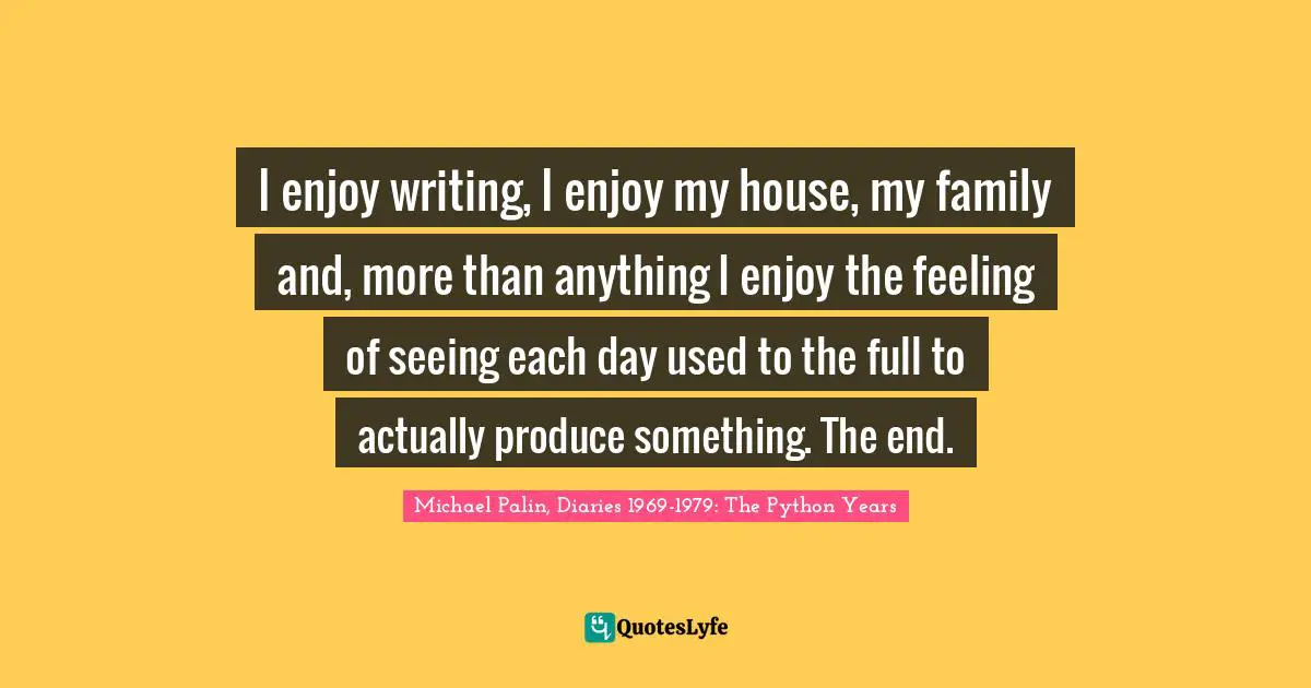 Michael Palin Quotes: "I enjoy writing, I enjoy my house, my family and, more than anything I enjoy the feeling of seeing each day used to the full to actually produce something. The end."