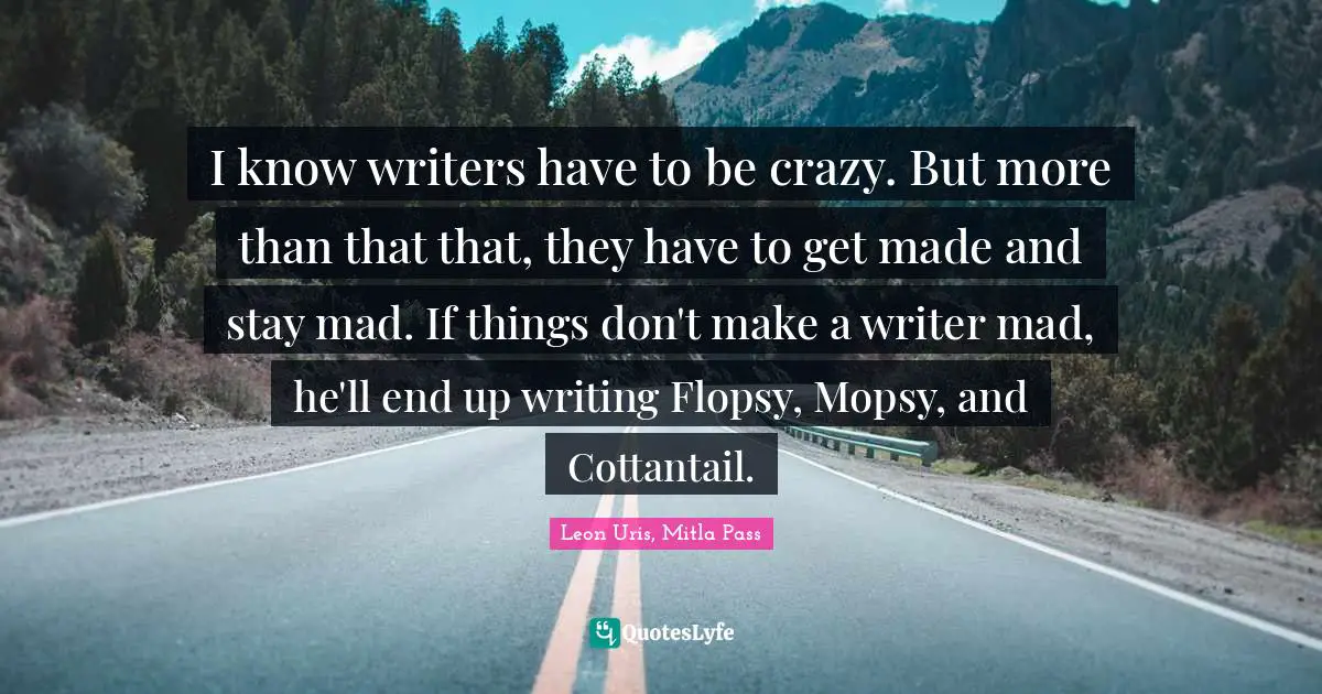 I know writers have to be crazy. But more than that that, they have to get made and stay mad. If things don't make a writer mad, he'll end up writing Flopsy, Mopsy, and Cottantail.