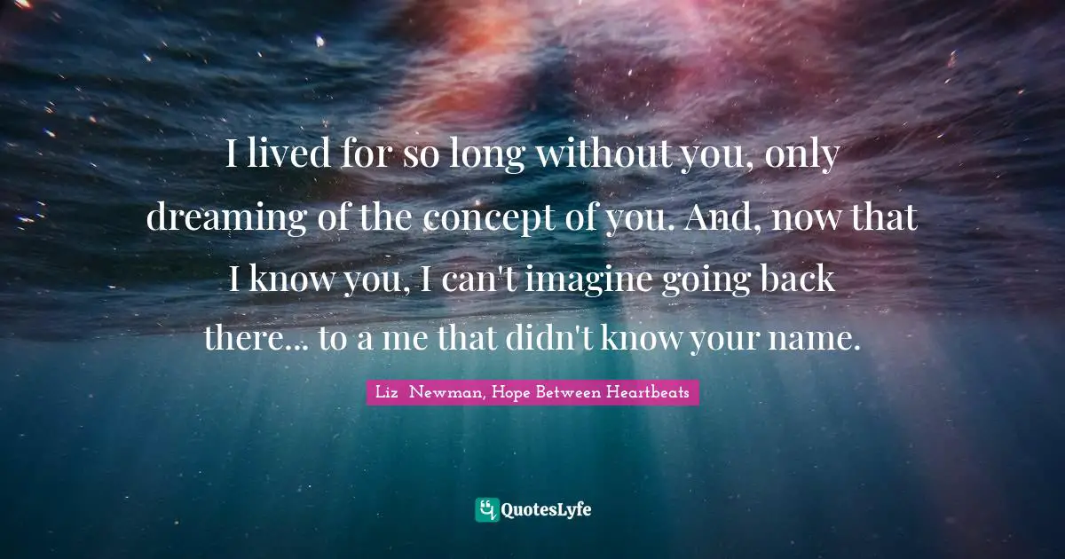 I lived for so long without you, only dreaming of the concept of you. And, now that I know you, I can't imagine going back there... to a me that didn't know your name.