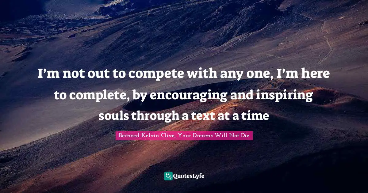 I’m not out to compete with any one, I’m here to complete, by encouraging and inspiring souls through a text at a time
