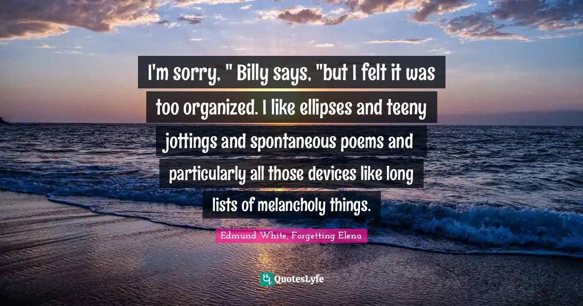Edmund White Quotes: "I'm sorry, " Billy says, "but I felt it was too organized. I like ellipses and teeny jottings and spontaneous poems and particularly all those devices like long lists of melancholy things."
