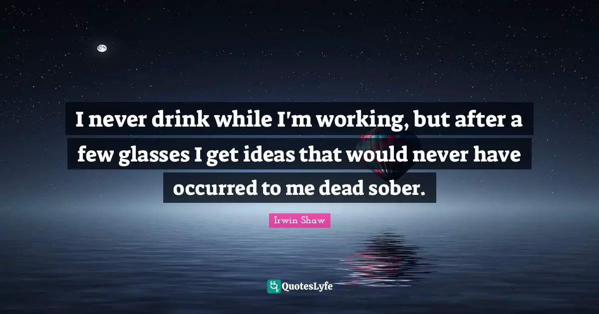 I never drink while I'm working, but after a few glasses I get ideas that would never have occurred to me dead sober.