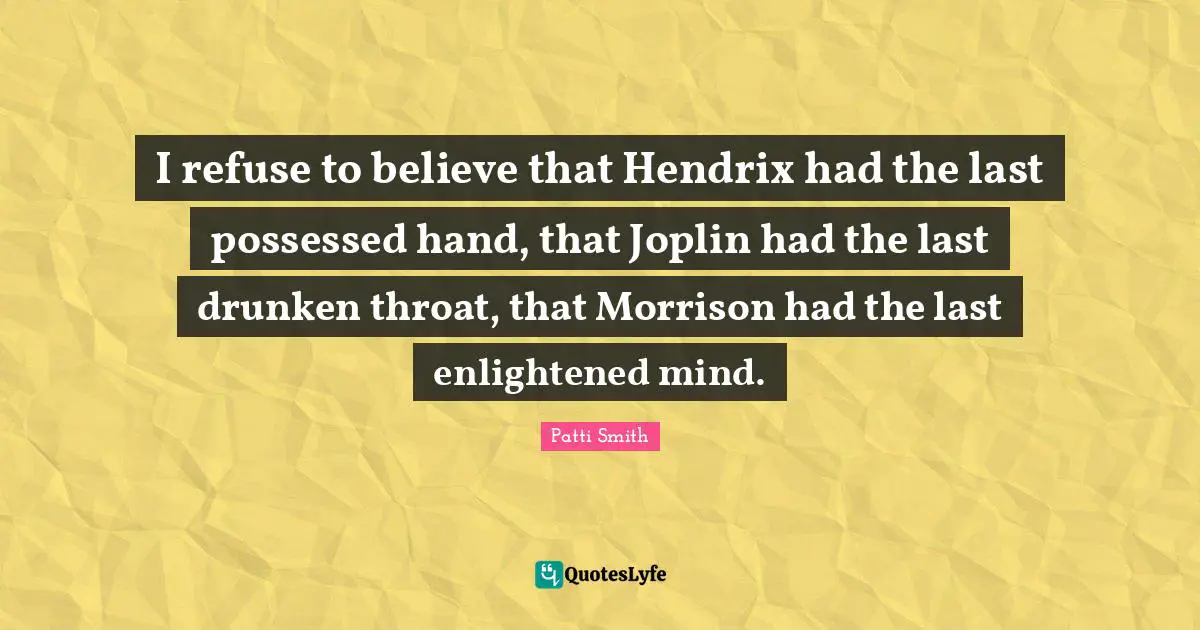I refuse to believe that Hendrix had the last possessed hand, that Joplin had the last drunken throat, that Morrison had the last enlightened mind.