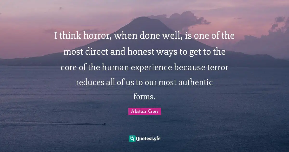 I think horror, when done well, is one of the most direct and honest ways to get to the core of the human experience because terror reduces all of us to our most authentic forms.