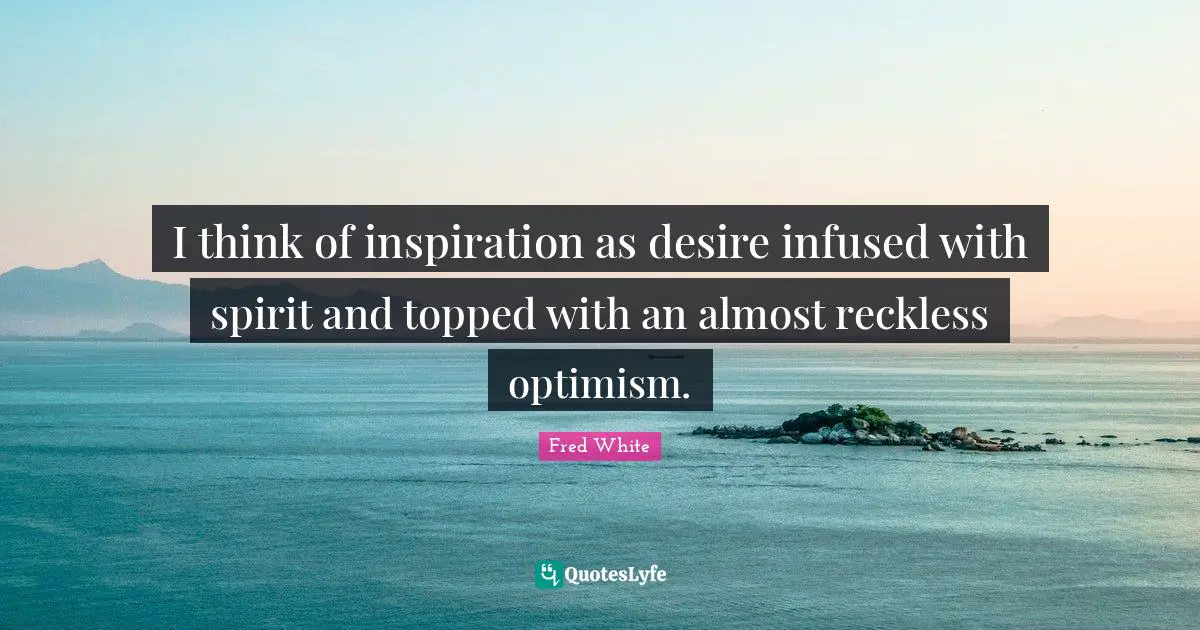 I think of inspiration as desire infused with spirit and topped with an almost reckless optimism.