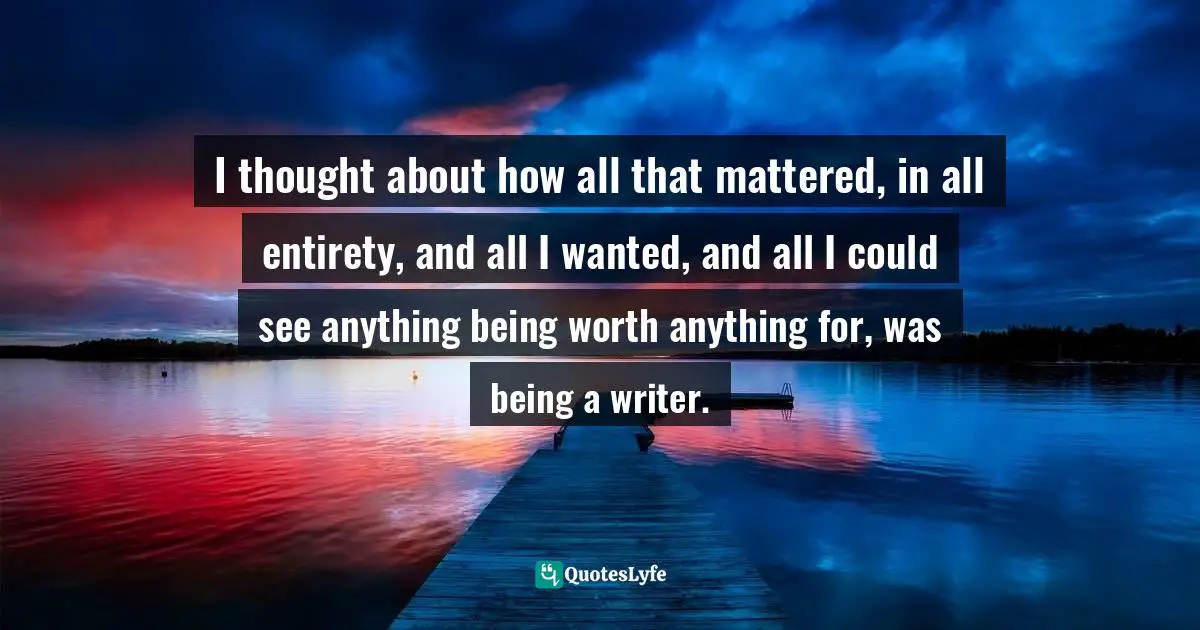 I thought about how all that mattered, in all entirety, and all I wanted, and all I could see anything being worth anything for, was being a writer.