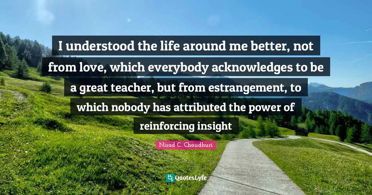 I understood the life around me better, not from love, which everybody acknowledges to be a great teacher, but from estrangement, to which nobody has attributed the power of reinforcing insight