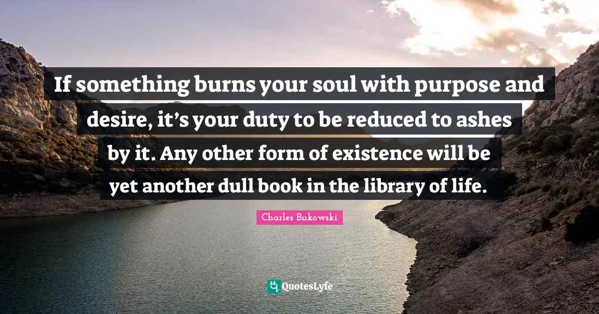 Existence Quotes: "If something burns your soul with purpose and desire, it’s your duty to be reduced to ashes by it. Any other form of existence will be yet another dull book in the library of life."