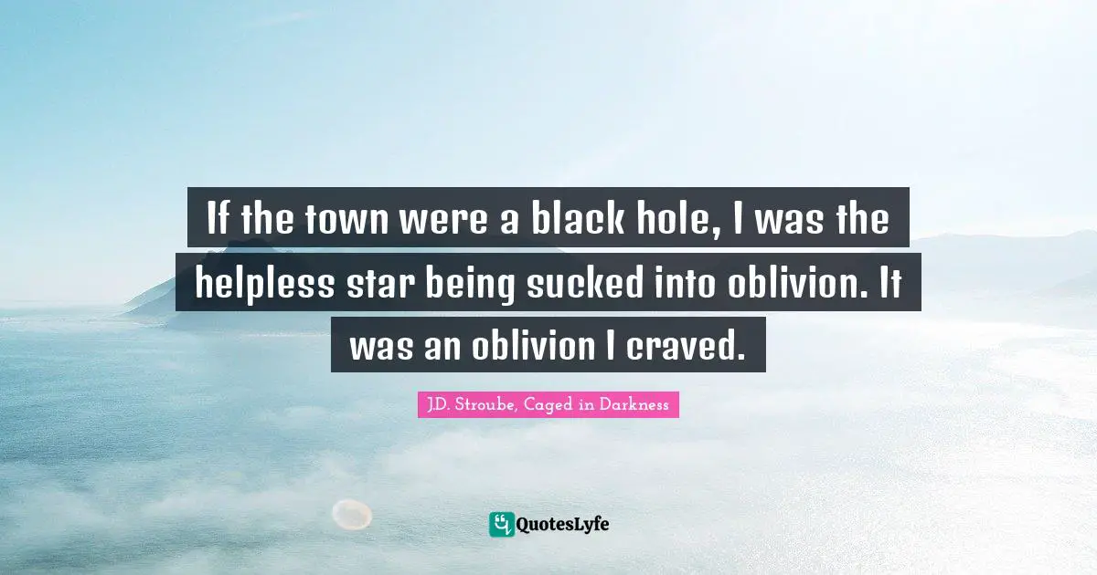 If the town were a black hole, I was the helpless star being sucked into oblivion. It was an oblivion I craved.