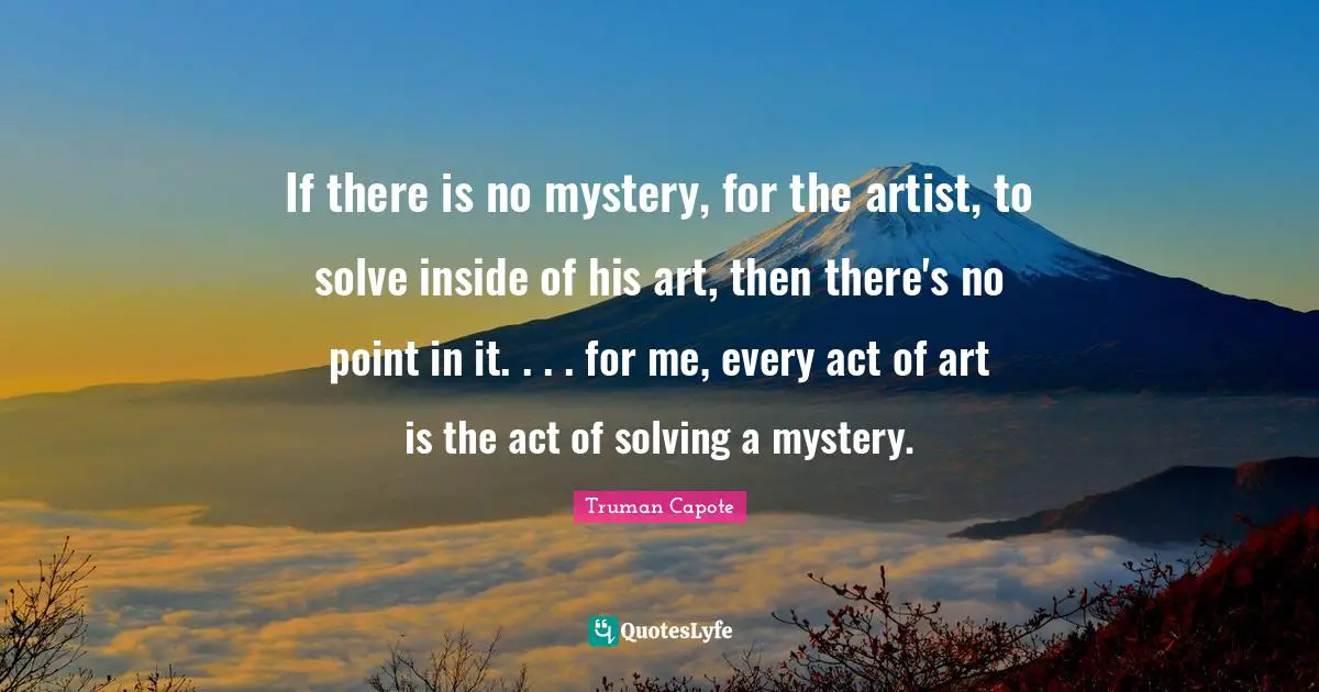 If there is no mystery, for the artist, to solve inside of his art, then there's no point in it. . . . for me, every act of art is the act of solving a mystery.