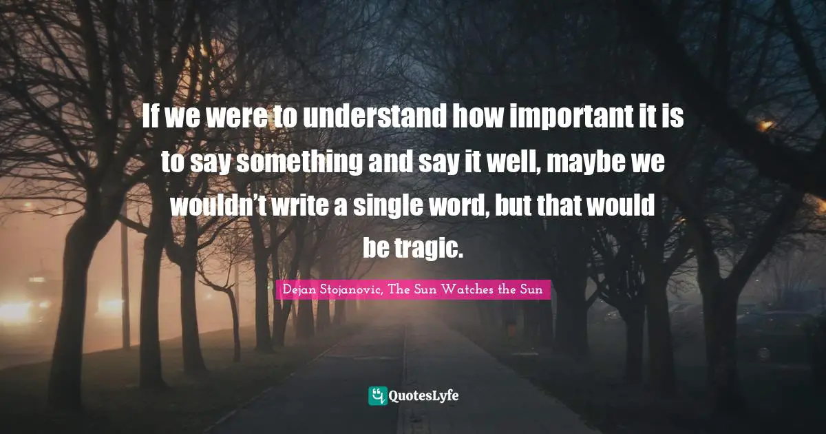 If we were to understand how important it is to say something and say it well, maybe we wouldn’t write a single word, but that would be tragic.
