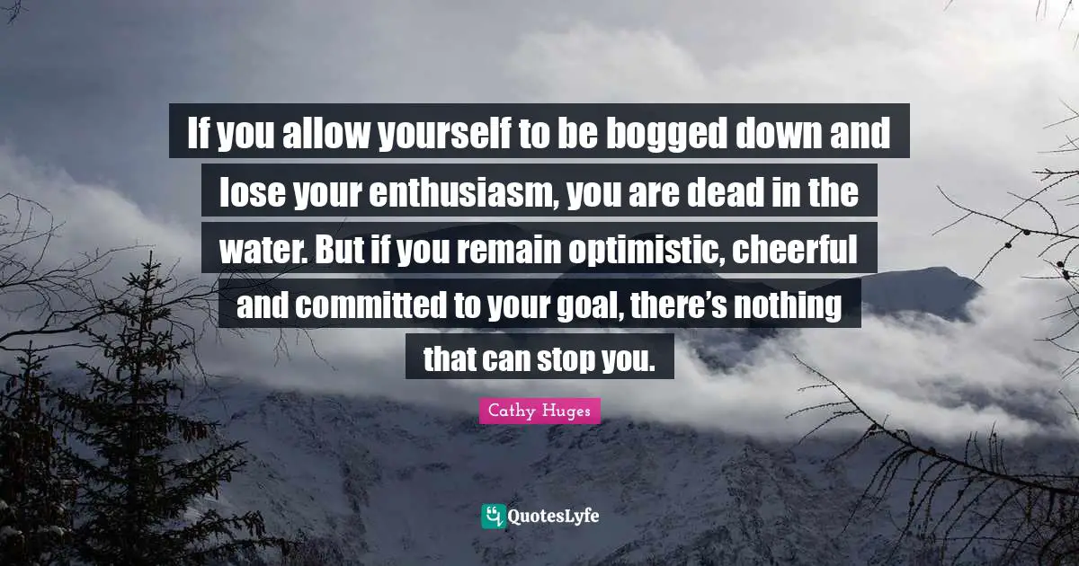If you allow yourself to be bogged down and lose your enthusiasm, you are dead in the water. But if you remain optimistic, cheerful and committed to your goal, there’s nothing that can stop you.
