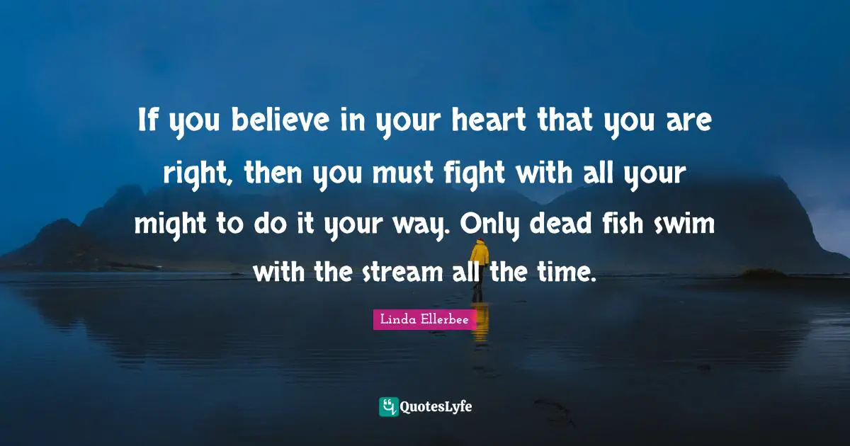 Linda Ellerbee Quotes: "If you believe in your heart that you are right, then you must fight with all your might to do it your way. Only dead fish swim with the stream all the time."