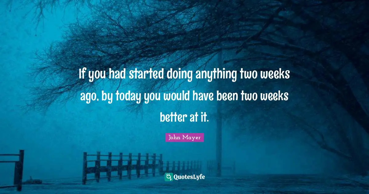 If you had started doing anything two weeks ago, by today you would have been two weeks better at it.