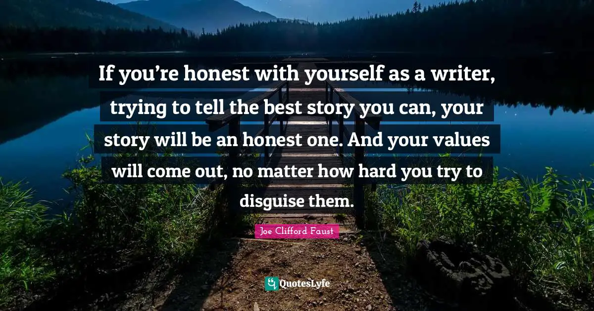 If you’re honest with yourself as a writer, trying to tell the best story you can, your story will be an honest one. And your values will come out, no matter how hard you try to disguise them.