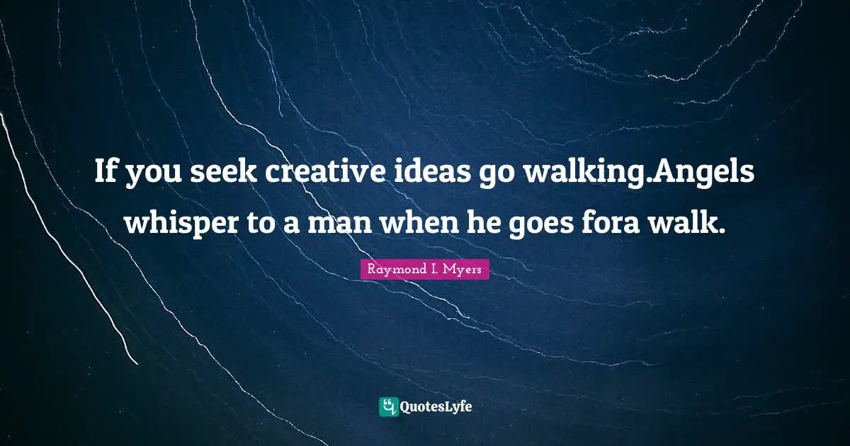 If you seek creative ideas go walking.Angels whisper to a man when he goes fora walk.