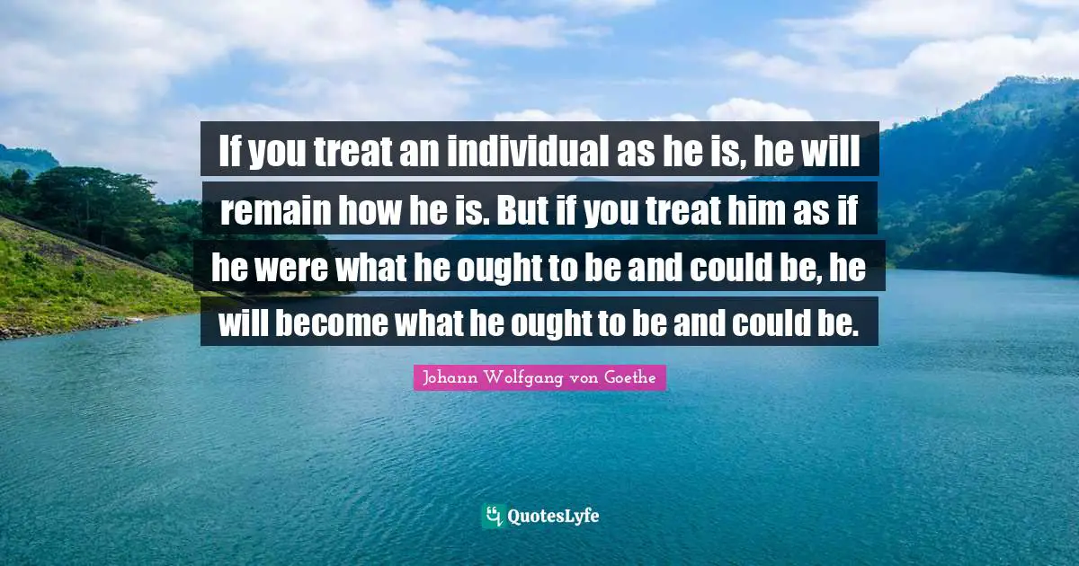 If you treat an individual as he is, he will remain how he is. But if you treat him as if he were what he ought to be and could be, he will become what he ought to be and could be.
