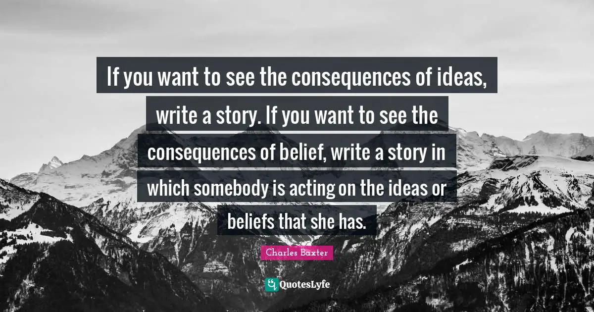If you want to see the consequences of ideas, write a story. If you want to see the consequences of belief, write a story in which somebody is acting on the ideas or beliefs that she has.