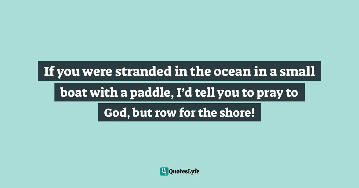 If you were stranded in the ocean in a small boat with a paddle, I’d tell you to pray to God, but row for the shore!