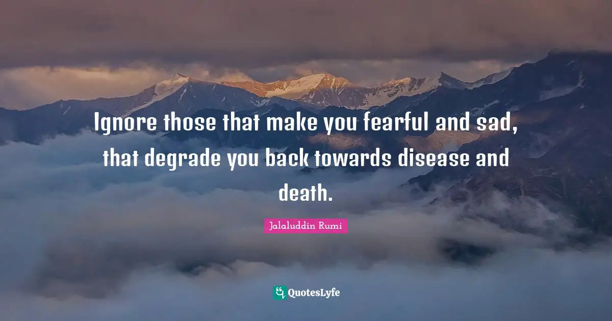 Ignore those that make you fearful and sad, that degrade you back towards disease and death.
