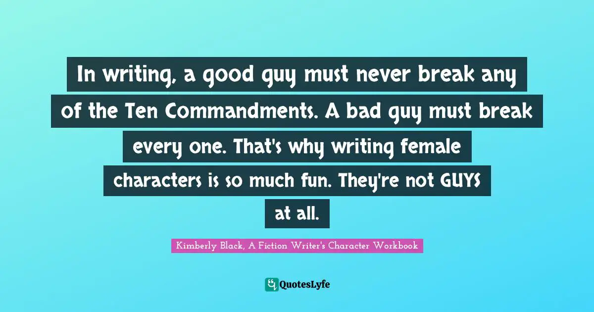 In writing, a good guy must never break any of the Ten Commandments. A bad guy must break every one. That's why writing female characters is so much fun. They're not GUYS at all.