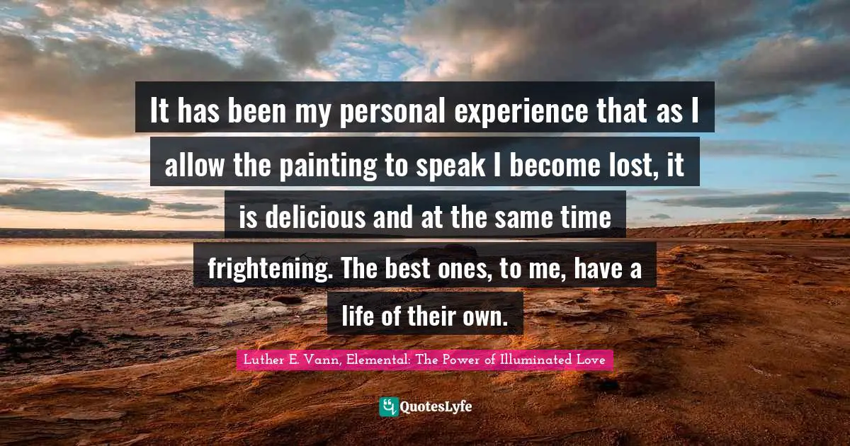 It has been my personal experience that as I allow the painting to speak I become lost, it is delicious and at the same time frightening. The best ones, to me, have a life of their own.