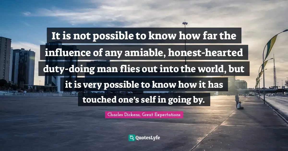 It is not possible to know how far the influence of any amiable, honest-hearted duty-doing man flies out into the world, but it is very possible to know how it has touched one's self in going by.