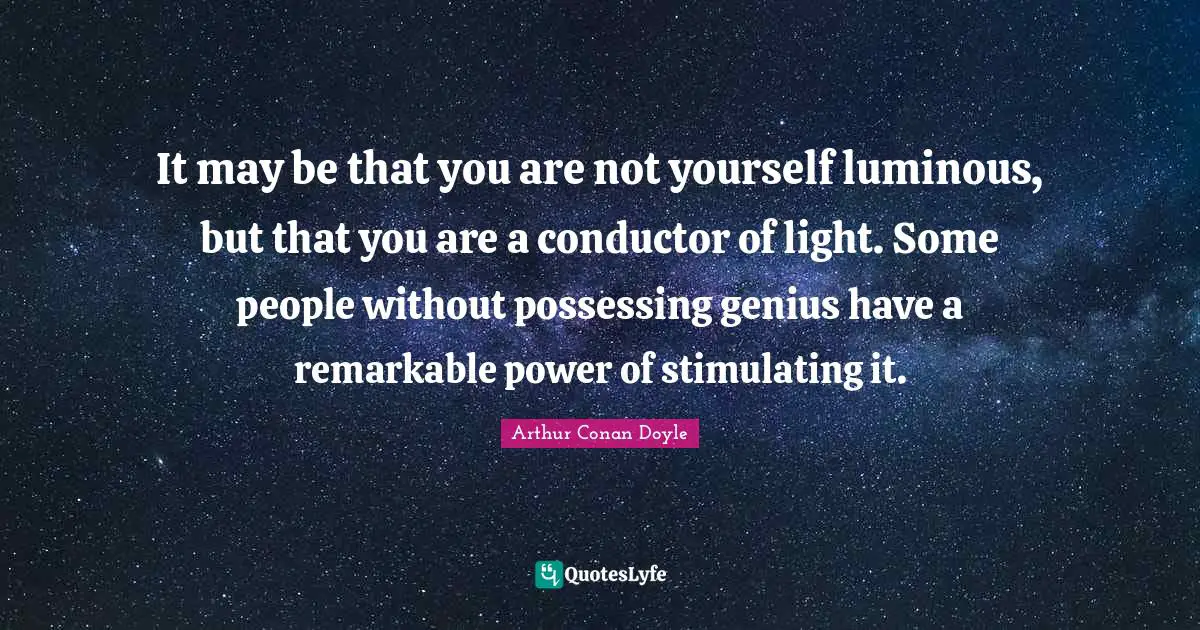 It may be that you are not yourself luminous, but that you are a conductor of light. Some people without possessing genius have a remarkable power of stimulating it.
