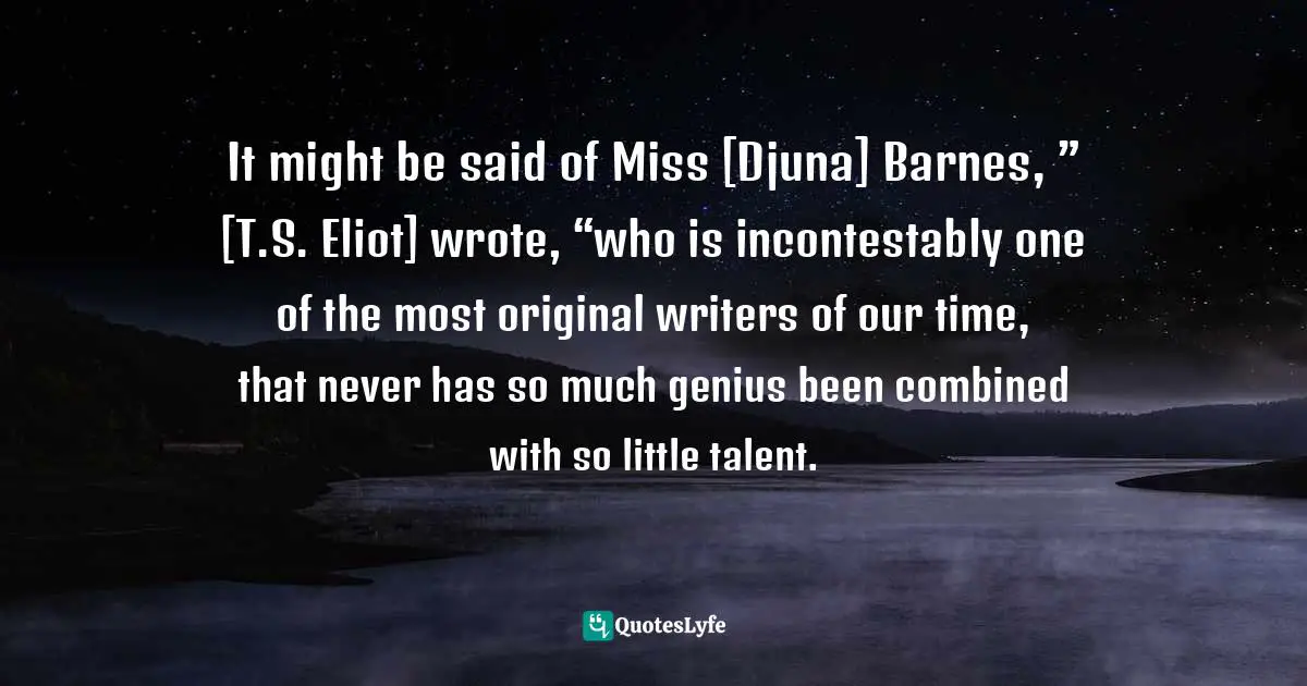 It might be said of Miss [Djuna] Barnes, ” [T.S. Eliot] wrote, “who is incontestably one of the most original writers of our time, that never has so much genius been combined with so little talent.