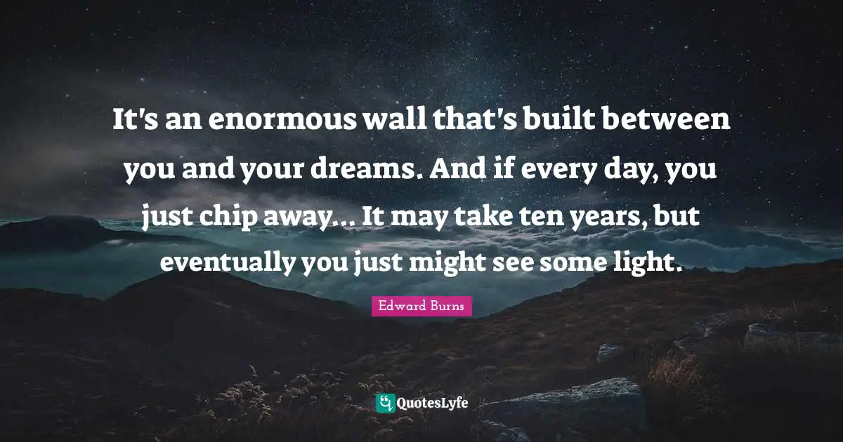 It's an enormous wall that's built between you and your dreams. And if every day, you just chip away... It may take ten years, but eventually you just might see some light.
