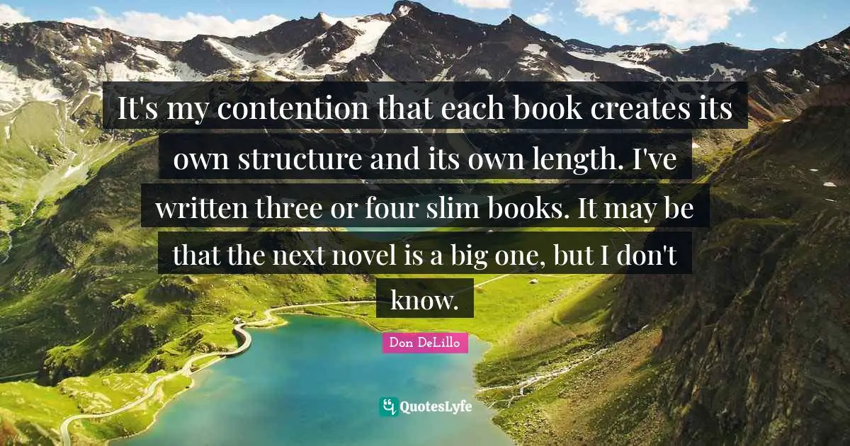 Don DeLillo Quotes: "It's my contention that each book creates its own structure and its own length. I've written three or four slim books. It may be that the next novel is a big one, but I don't know."