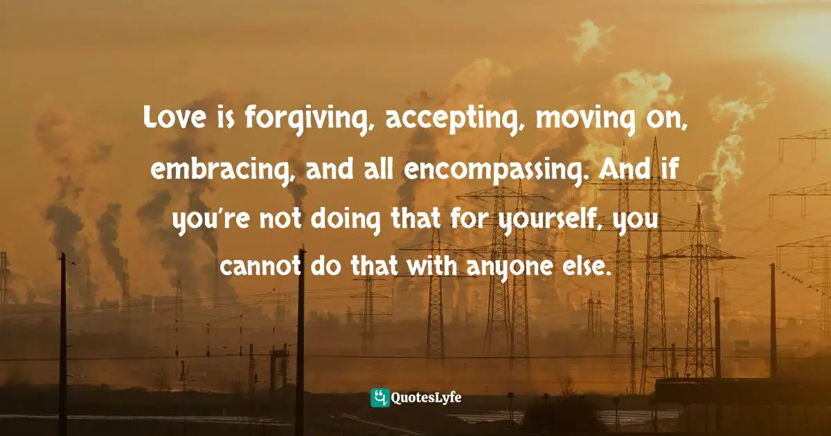 Love is forgiving, accepting, moving on, embracing, and all encompassing. And if you’re not doing that for yourself, you cannot do that with anyone else.