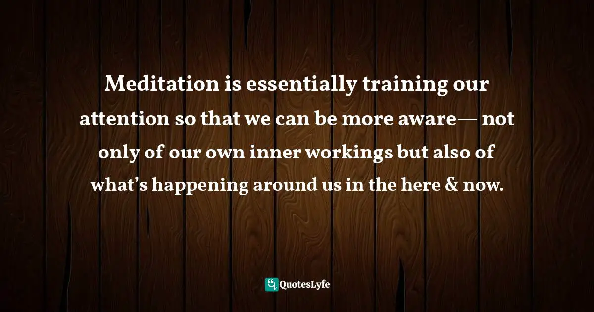 Meditation is essentially training our attention so that we can be more aware— not only of our own inner workings but also of what’s happening around us in the here & now.