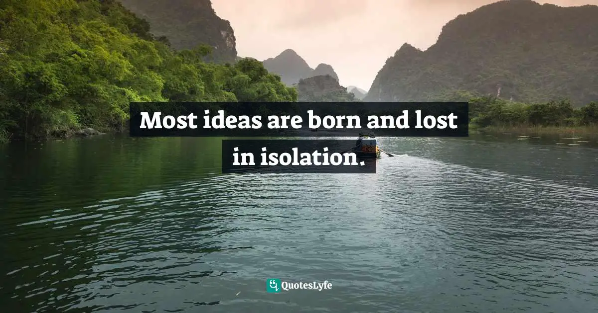 Most ideas are born and lost in isolation.