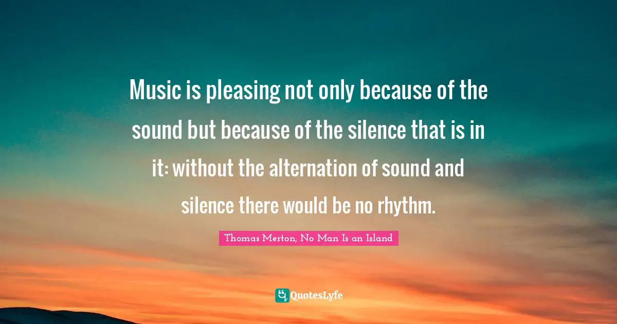 Music is pleasing not only because of the sound but because of the silence that is in it: without the alternation of sound and silence there would be no rhythm.