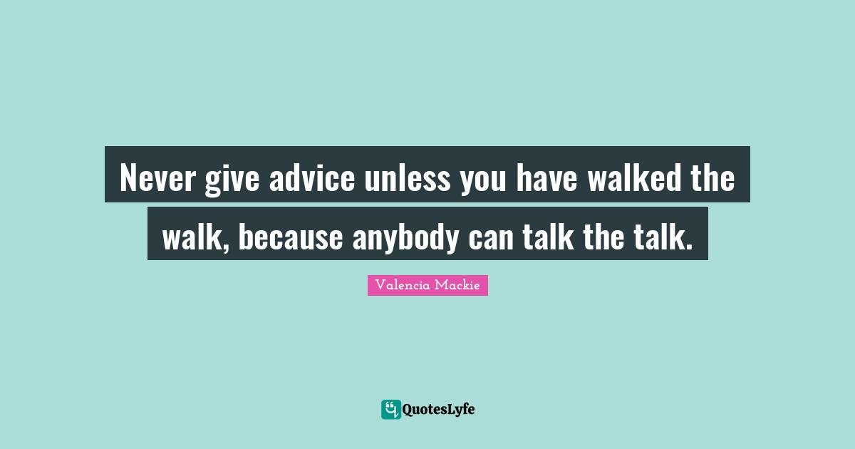 Never give advice unless you have walked the walk, because anybody can talk the talk.