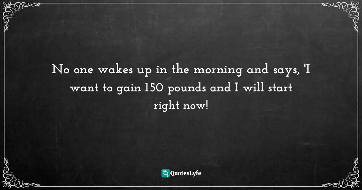 No one wakes up in the morning and says, 'I want to gain 150 pounds and I will start right now!