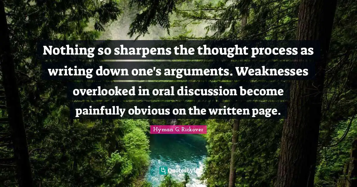Hyman G. Rickover Quotes: "Nothing so sharpens the thought process as writing down one's arguments. Weaknesses overlooked in oral discussion become painfully obvious on the written page."