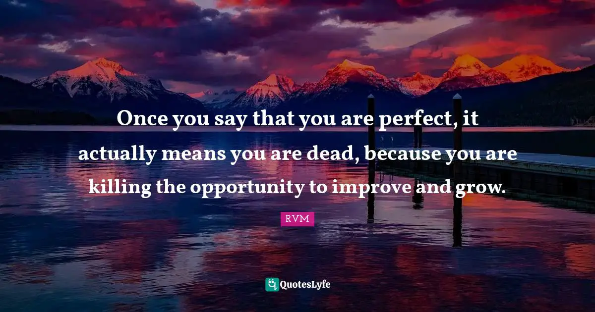 Once you say that you are perfect, it actually means you are dead, because you are killing the opportunity to improve and grow.