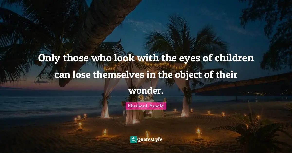 Only those who look with the eyes of children can lose themselves in the object of their wonder.