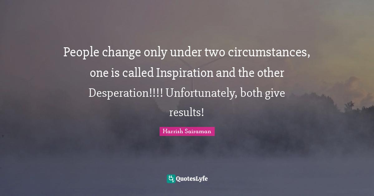 People change only under two circumstances, one is called Inspiration and the other Desperation!!!! Unfortunately, both give results!