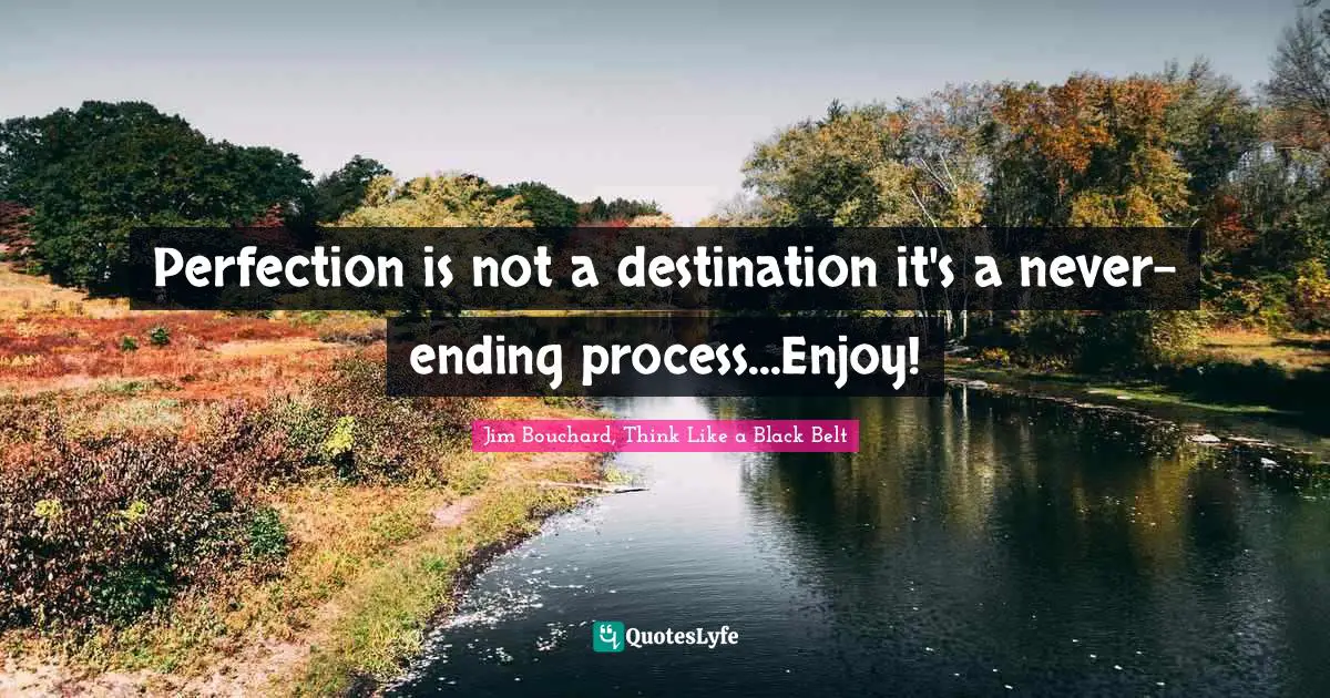 Perfection is not a destination it's a never-ending process...Enjoy!