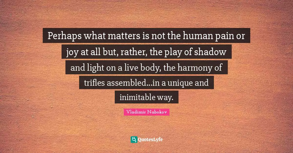 Perhaps what matters is not the human pain or joy at all but, rather, the play of shadow and light on a live body, the harmony of trifles assembled...in a unique and inimitable way.